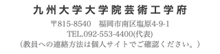 九州大学大学院芸術工学府 〒815-8540　福岡市南区塩原4-9-1 TEL.092-553-4400(代表) （教員への連絡方法は個人サイトでご確認ください。）
